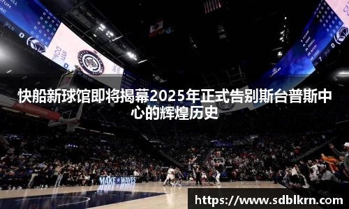 快船新球馆即将揭幕2025年正式告别斯台普斯中心的辉煌历史