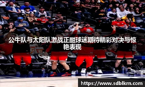 公牛队与太阳队激战正酣球迷期待精彩对决与惊艳表现
