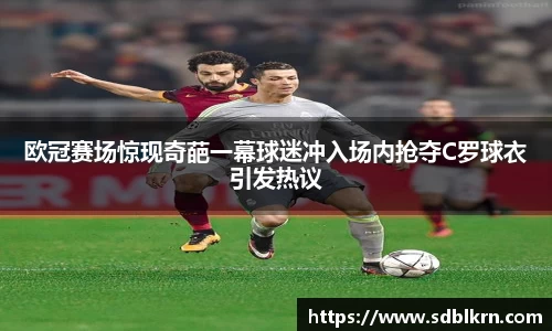欧冠赛场惊现奇葩一幕球迷冲入场内抢夺C罗球衣引发热议